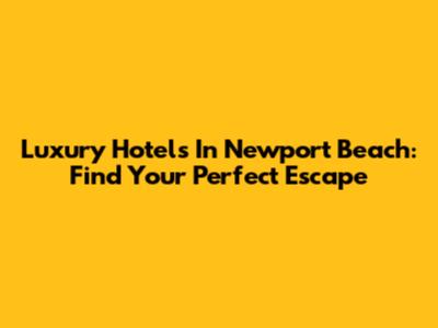 Luxury Hotels In Newport Beach: Find Your Perfect Escape